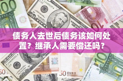 武汉债务人去世后债务该如何处置？继承人需要偿还吗？