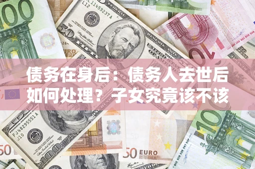 武汉债务在身后：债务人去世后如何处理？子女究竟该不该还钱？