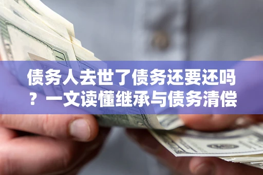 武汉债务人去世了债务还要还吗？一文读懂继承与债务清偿